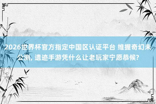 2026世界杯官方指定中國區(qū)認證平臺 維握奇幻未公測， 遺跡手游憑什么讓老玩家寧愿恭候?