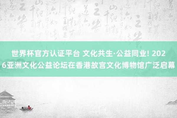 世界杯官方認證平臺 文化共生·公益同業! 2026亞洲文化公益論壇在香港故宮文化博物館廣泛啟幕