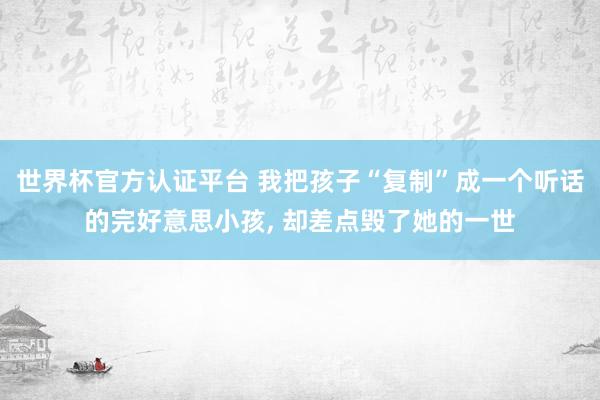 世界杯官方認證平臺 我把孩子“復制”成一個聽話的完好意思小孩， 卻差點毀了她的一世