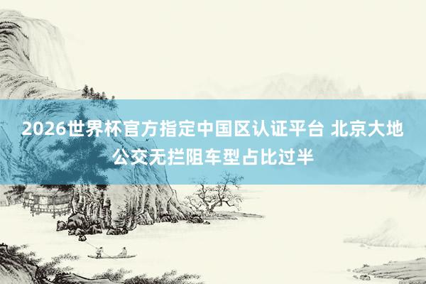 2026世界杯官方指定中國區(qū)認(rèn)證平臺 北京大地公交無攔阻車型占比過半