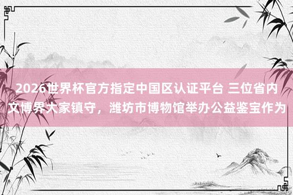 2026世界杯官方指定中國區(qū)認(rèn)證平臺 三位省內(nèi)文博界大家鎮(zhèn)守，濰坊市博物館舉辦公益鑒寶作為