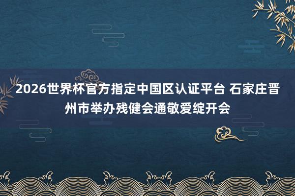 2026世界杯官方指定中國區(qū)認(rèn)證平臺(tái) 石家莊晉州市舉辦殘健會(huì)通敬愛綻開會(huì)
