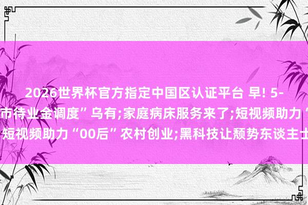 2026世界杯官方指定中國區(qū)認(rèn)證平臺 早! 5-18丨官方辟謠: “北京市待業(yè)金調(diào)度”烏有;家庭病床服務(wù)來了;短視頻助力“00后”農(nóng)村創(chuàng)業(yè);黑科技讓頹勢東談主士有了更多可能