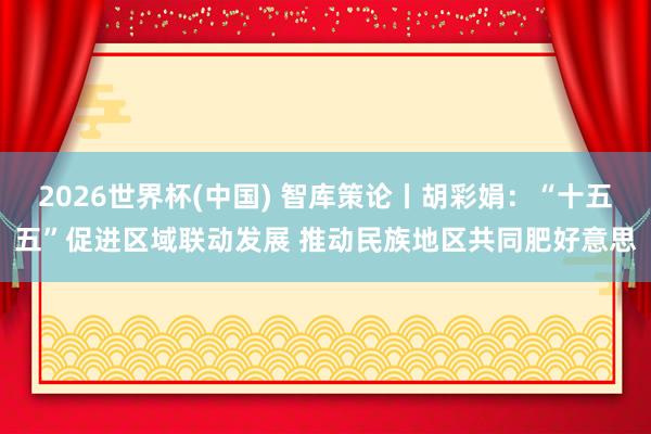 2026世界杯(中國) 智庫策論丨胡彩娟：“十五五”促進區域聯動發展 推動民族地區共同肥好意思