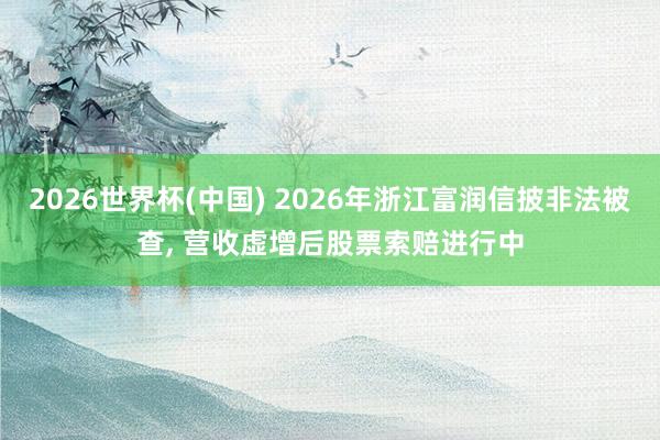 2026世界杯(中國) 2026年浙江富潤信披非法被查， 營收虛增后股票索賠進行中