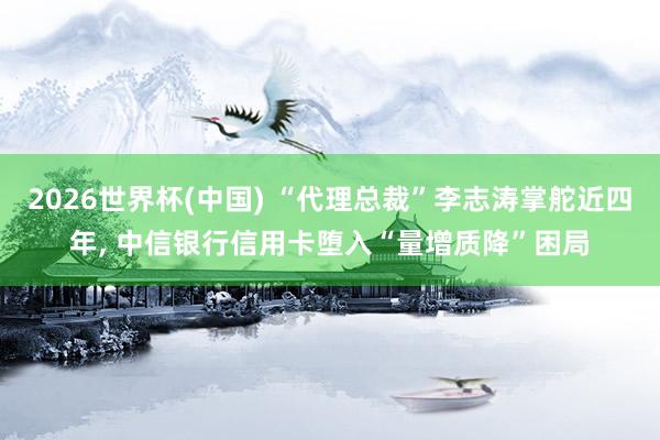 2026世界杯(中國) “代理總裁”李志濤掌舵近四年， 中信銀行信用卡墮入“量增質降”困局
