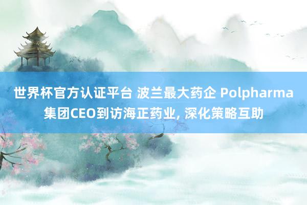 世界杯官方認(rèn)證平臺 波蘭最大藥企 Polpharma集團(tuán)CEO到訪海正藥業(yè)， 深化策略互助