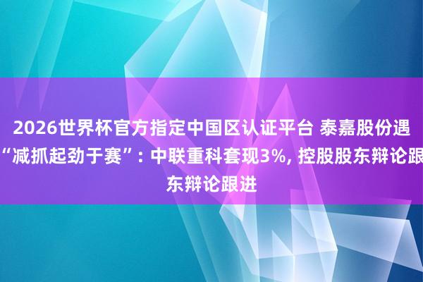2026世界杯官方指定中國區認證平臺 泰嘉股份遇到“減抓起勁于賽”: 中聯重科套現3%， 控股股東辯論跟進