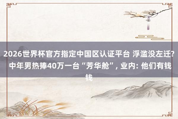 2026世界杯官方指定中國區認證平臺 浮濫沒左遷? 中年男熱捧40萬一臺“芳華艙”， 業內: 他們有錢