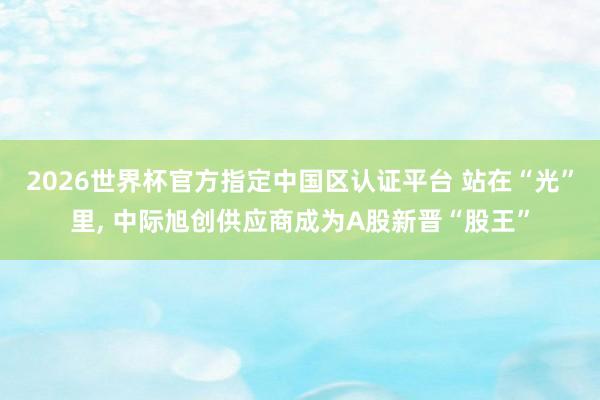 2026世界杯官方指定中國區(qū)認證平臺 站在“光”里， 中際旭創(chuàng)供應商成為A股新晉“股王”