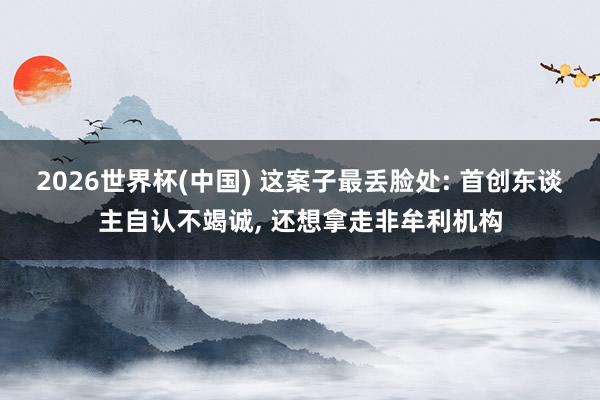 2026世界杯(中國) 這案子最丟臉處: 首創東談主自認不竭誠， 還想拿走非牟利機構