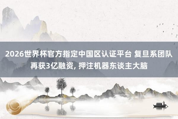 2026世界杯官方指定中國(guó)區(qū)認(rèn)證平臺(tái) 復(fù)旦系團(tuán)隊(duì)再獲3億融資， 押注機(jī)器東談主大腦