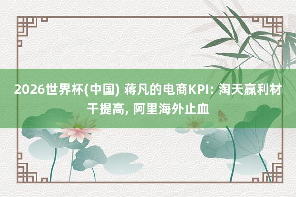 2026世界杯(中國) 蔣凡的電商KPI: 淘天贏利材干提高， 阿里海外止血