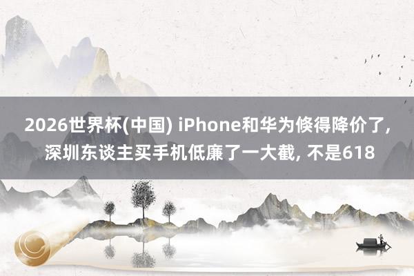 2026世界杯(中國) iPhone和華為倏得降價了， 深圳東談主買手機低廉了一大截， 不是618