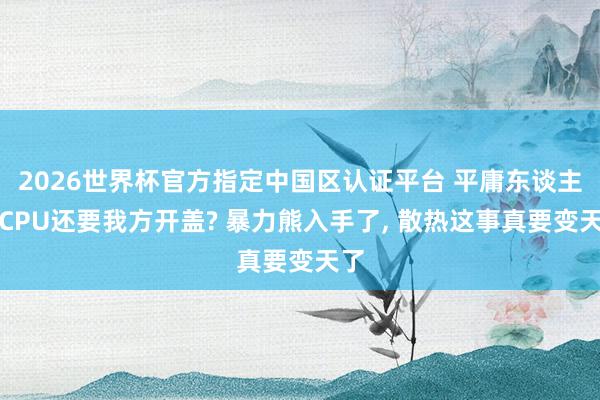 2026世界杯官方指定中國(guó)區(qū)認(rèn)證平臺(tái) 平庸東談主買CPU還要我方開(kāi)蓋? 暴力熊入手了， 散熱這事真要變天了