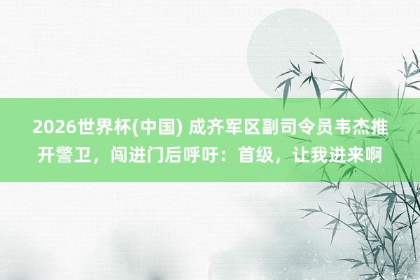 2026世界杯(中國) 成齊軍區副司令員韋杰推開警衛，闖進門后呼吁：首級，讓我進來啊