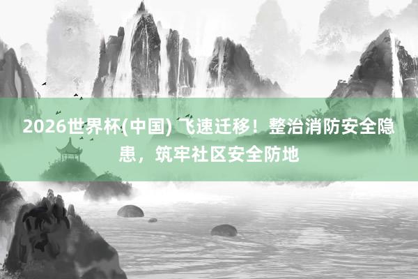 2026世界杯(中國) 飛速遷移！整治消防安全隱患，筑牢社區安全防地
