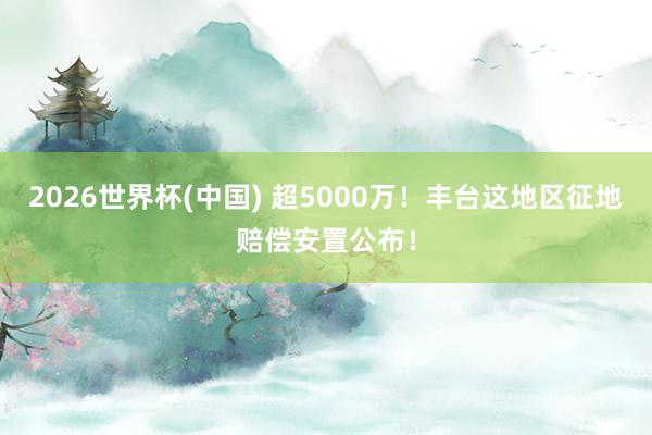 2026世界杯(中國(guó)) 超5000萬(wàn)！豐臺(tái)這地區(qū)征地賠償安置公布！