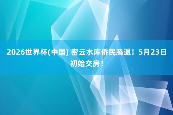 2026世界杯(中國) 密云水庫僑民騰退！5月23日初始交房！