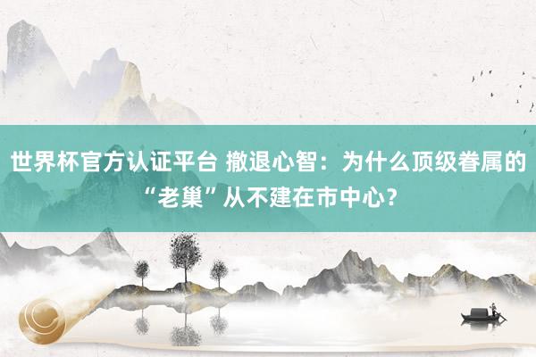 世界杯官方認證平臺 撤退心智：為什么頂級眷屬的“老巢”從不建在市中心？