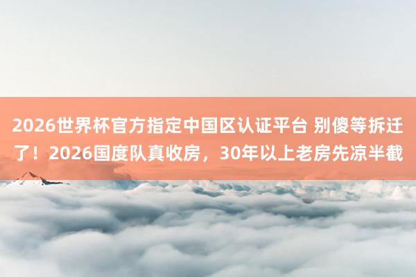 2026世界杯官方指定中國區認證平臺 別傻等拆遷了！2026國度隊真收房，30年以上老房先涼半截
