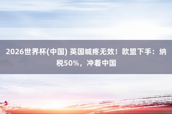 2026世界杯(中國) 英國喊疼無效！歐盟下手：納稅50%，沖著中國
