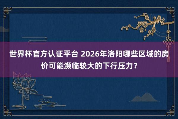 世界杯官方認證平臺 2026年洛陽哪些區(qū)域的房價可能瀕臨較大的下行壓力？