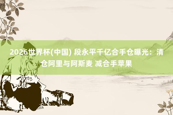 2026世界杯(中國(guó)) 段永平千億合手倉(cāng)曝光：清倉(cāng)阿里與阿斯麥 減合手蘋(píng)果