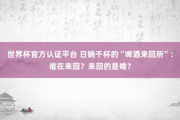 世界杯官方認證平臺 日銷千杯的“啤酒來回所”：誰在來回？來回的是啥？