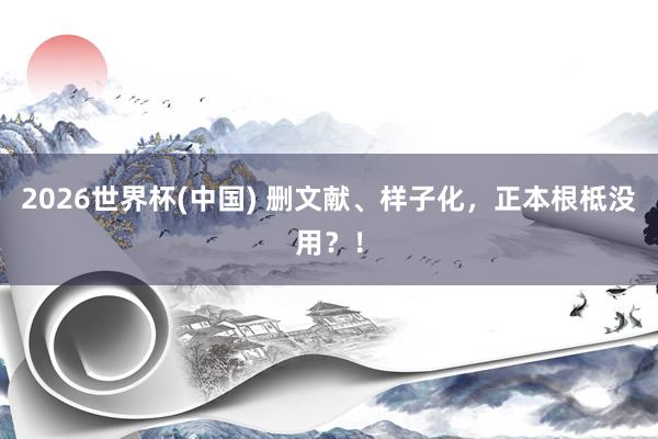 2026世界杯(中國) 刪文獻(xiàn)、樣子化，正本根柢沒用？！