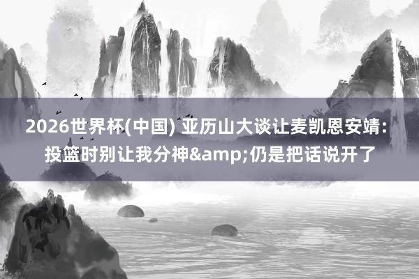 2026世界杯(中國) 亞歷山大談讓麥凱恩安靖: 投籃時別讓我分神&仍是把話說開了