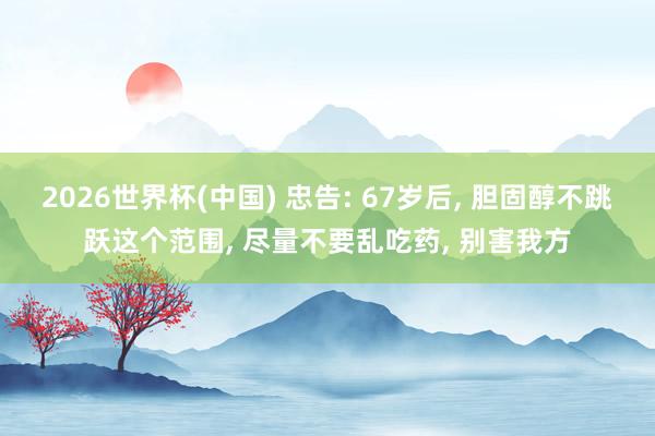 2026世界杯(中國) 忠告: 67歲后， 膽固醇不跳躍這個范圍， 盡量不要亂吃藥， 別害我方