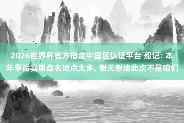 2026世界杯官方指定中國(guó)區(qū)認(rèn)證平臺(tái) 船記: 本年季后賽崩盤名地點(diǎn)太多， 謝天謝地此次不是咱們