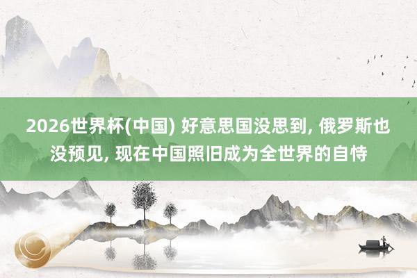 2026世界杯(中國) 好意思國沒思到， 俄羅斯也沒預見， 現在中國照舊成為全世界的自恃