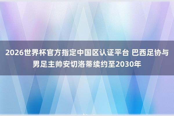 2026世界杯官方指定中國區認證平臺 巴西足協與男足主帥安切洛蒂續約至2030年