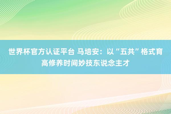 世界杯官方認證平臺 馬培安：以“五共”格式育高修養時間妙技東說念主才