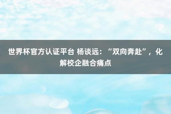 世界杯官方認(rèn)證平臺 楊談遠(yuǎn)：“雙向奔赴”，化解校企融合痛點(diǎn)