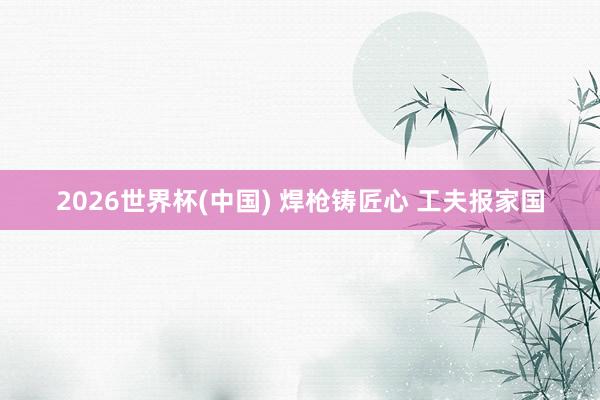2026世界杯(中國) 焊槍鑄匠心 工夫報家國