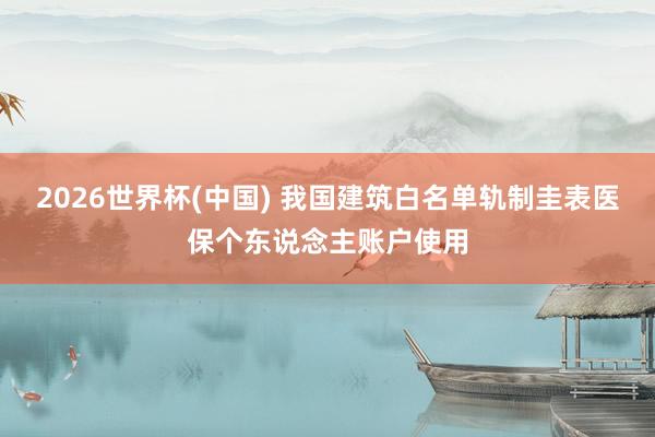 2026世界杯(中國) 我國建筑白名單軌制圭表醫保個東說念主賬戶使用