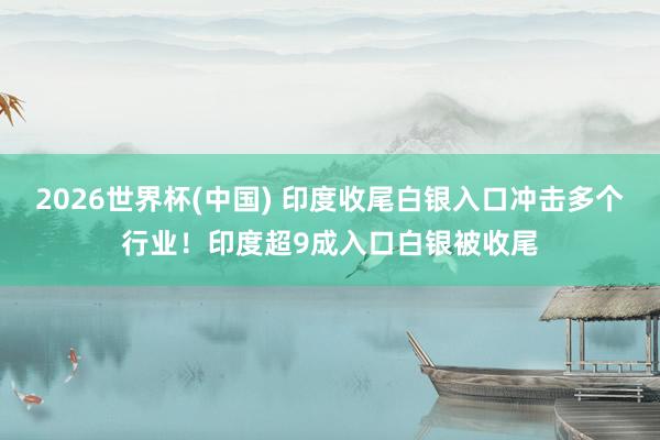2026世界杯(中國(guó)) 印度收尾白銀入口沖擊多個(gè)行業(yè)！印度超9成入口白銀被收尾