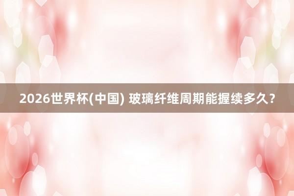 2026世界杯(中國(guó)) 玻璃纖維周期能握續(xù)多久？