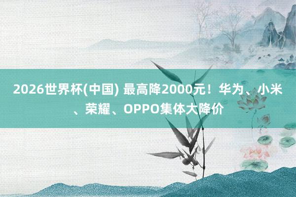 2026世界杯(中國) 最高降2000元！華為、小米、榮耀、OPPO集體大降價
