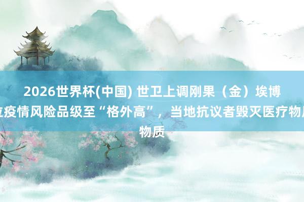 2026世界杯(中國) 世衛(wèi)上調剛果（金）埃博拉疫情風險品級至“格外高”，當?shù)乜棺h者毀滅醫(yī)療物質