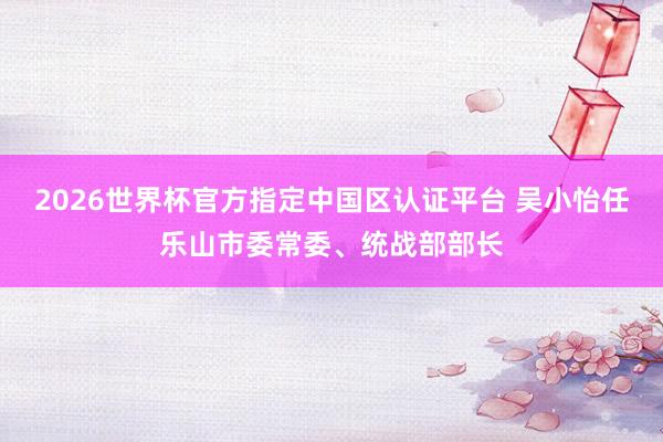 2026世界杯官方指定中國區認證平臺 吳小怡任樂山市委常委、統戰部部長