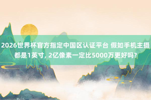 2026世界杯官方指定中國區(qū)認證平臺 假如手機主攝都是1英寸， 2億像素一定比5000萬更好嗎?