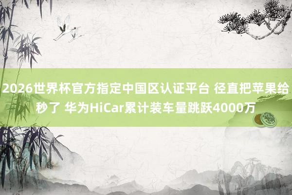 2026世界杯官方指定中國(guó)區(qū)認(rèn)證平臺(tái) 徑直把蘋(píng)果給秒了 華為HiCar累計(jì)裝車(chē)量跳躍4000萬(wàn)