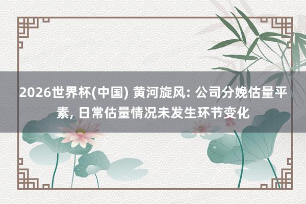 2026世界杯(中國) 黃河旋風: 公司分娩估量平素， 日常估量情況未發生環節變化