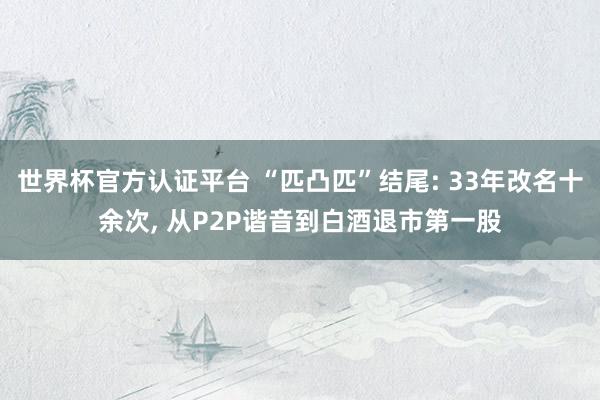 世界杯官方認證平臺 “匹凸匹”結尾: 33年改名十余次， 從P2P諧音到白酒退市第一股
