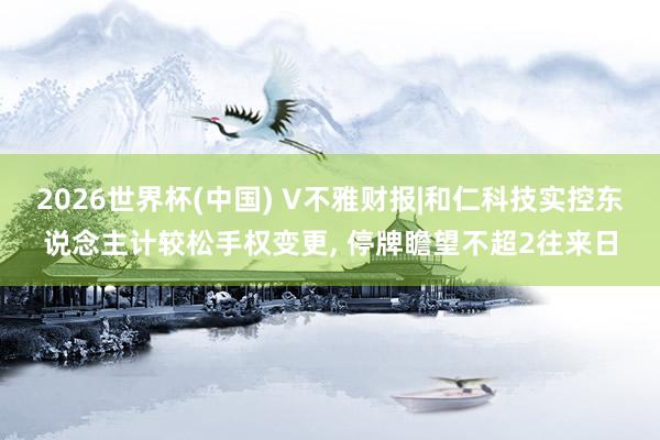 2026世界杯(中國) V不雅財報|和仁科技實控東說念主計較松手權變更， 停牌瞻望不超2往來日