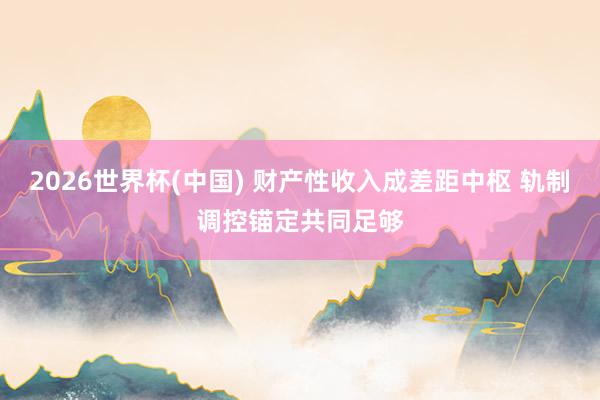 2026世界杯(中國(guó)) 財(cái)產(chǎn)性收入成差距中樞 軌制調(diào)控錨定共同足夠